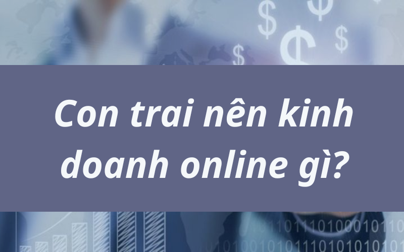 Con trai nên kinh doanh online gì? Top 10 ý tưởng hot nhất hiện nay
